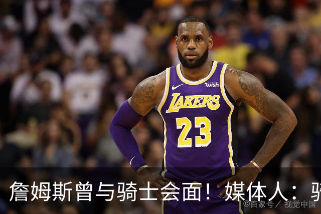 詹姆斯曾与骑士会面！媒体人：骑士阵容没说服力 东决已是天花板